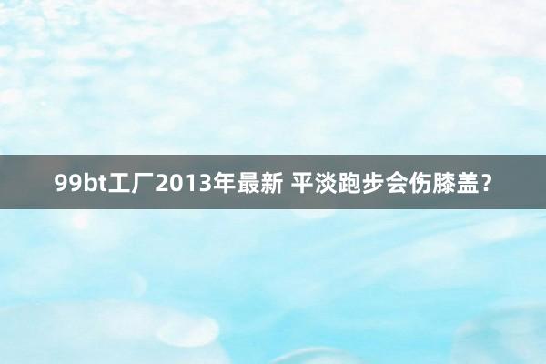 99bt工厂2013年最新 平淡跑步会伤膝盖？