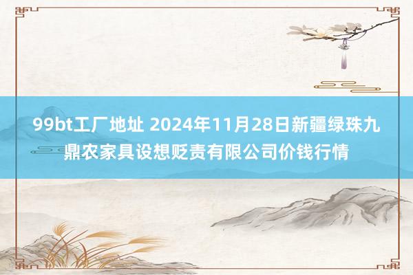 99bt工厂地址 2024年11月28日新疆绿珠九鼎农家具设想贬责有限公司价钱行情