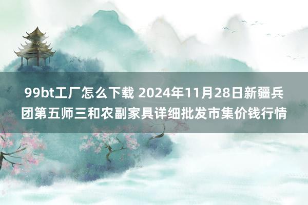 99bt工厂怎么下载 2024年11月28日新疆兵团第五师三和农副家具详细批发市集价钱行情