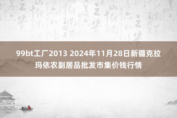 99bt工厂2013 2024年11月28日新疆克拉玛依农副居品批发市集价钱行情