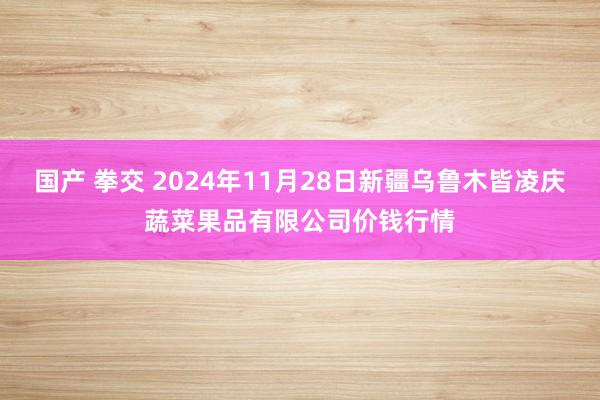 国产 拳交 2024年11月28日新疆乌鲁木皆凌庆蔬菜果品有限公司价钱行情