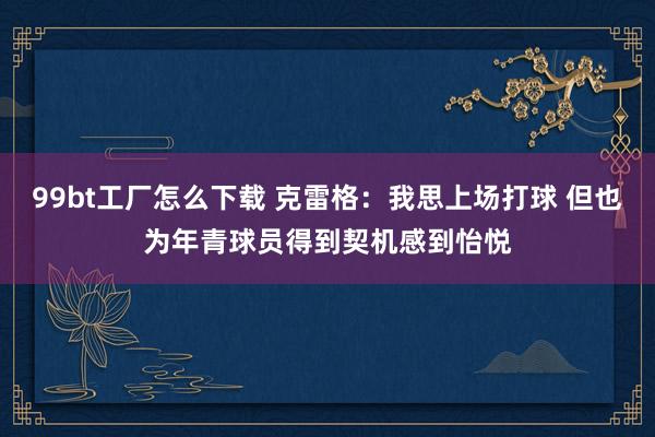 99bt工厂怎么下载 克雷格：我思上场打球 但也为年青球员得到契机感到怡悦