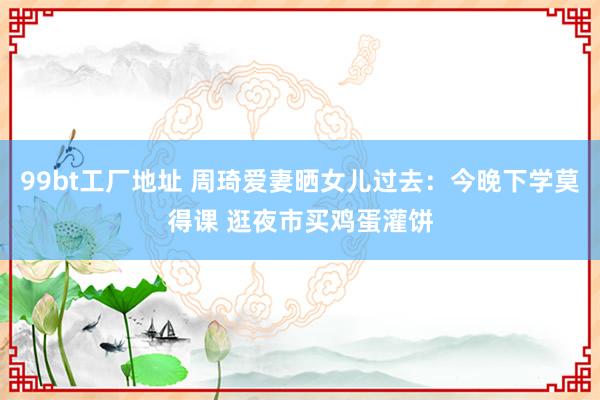 99bt工厂地址 周琦爱妻晒女儿过去：今晚下学莫得课 逛夜市买鸡蛋灌饼