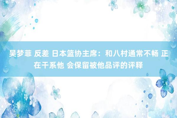 吴梦菲 反差 日本篮协主席：和八村通常不畅 正在干系他 会保留被他品评的评释