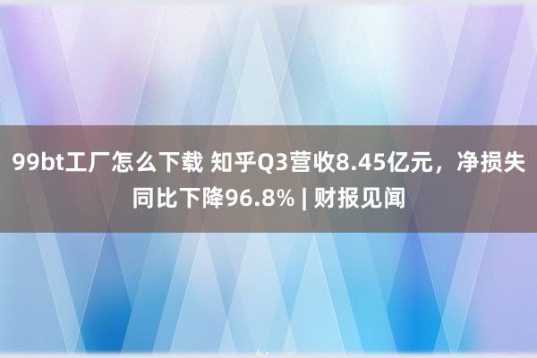 99bt工厂怎么下载 知乎Q3营收8.45亿元，净损失同比下降96.8% | 财报见闻