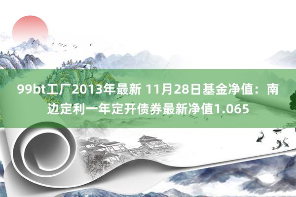 99bt工厂2013年最新 11月28日基金净值：南边定利一年定开债券最新净值1.065