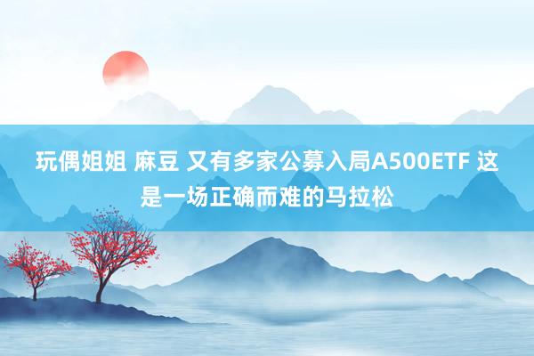 玩偶姐姐 麻豆 又有多家公募入局A500ETF 这是一场正确而难的马拉松