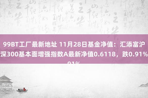 99BT工厂最新地址 11月28日基金净值：汇添富沪深300基本面增强指数A最新净值0.6118，跌0.91%