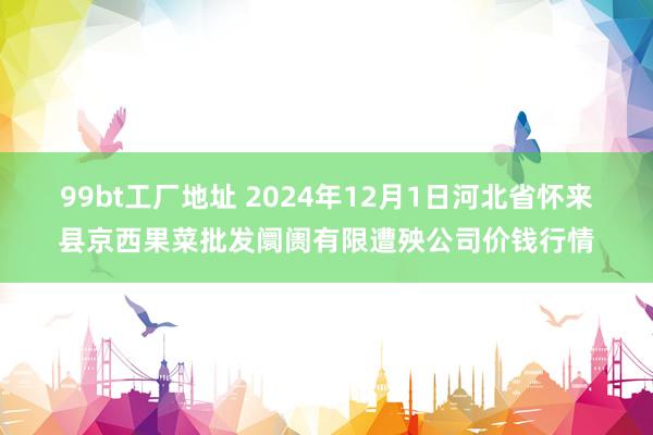 99bt工厂地址 2024年12月1日河北省怀来县京西果菜批发阛阓有限遭殃公司价钱行情