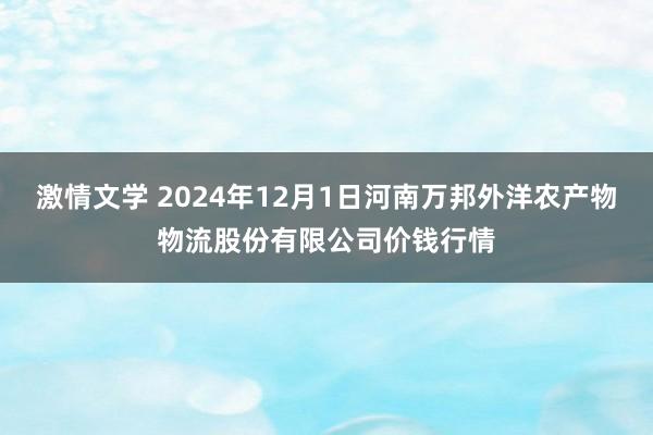 激情文学 2024年12月1日河南万邦外洋农产物物流股份有限公司价钱行情