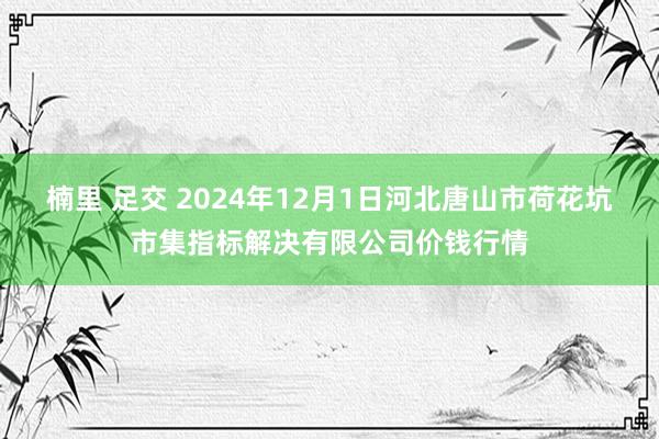 楠里 足交 2024年12月1日河北唐山市荷花坑市集指标解决有限公司价钱行情