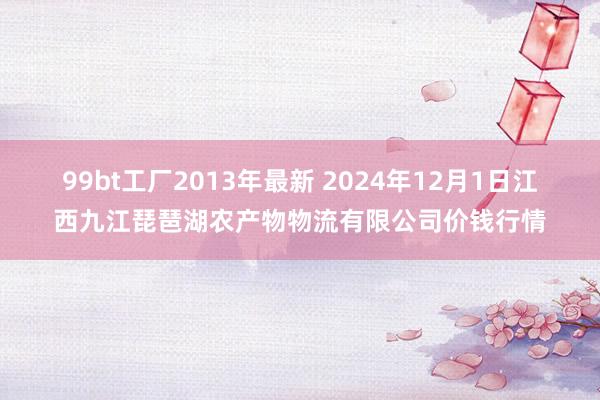 99bt工厂2013年最新 2024年12月1日江西九江琵琶湖农产物物流有限公司价钱行情