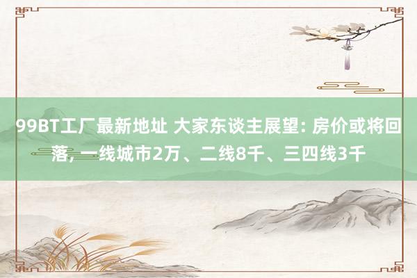 99BT工厂最新地址 大家东谈主展望: 房价或将回落， 一线城市2万、二线8千、三四线3千