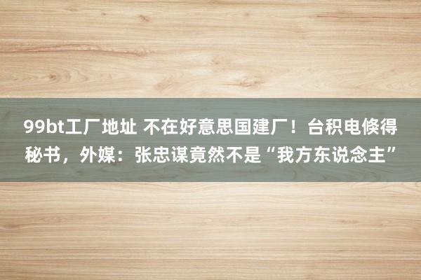 99bt工厂地址 不在好意思国建厂！台积电倏得秘书，外媒：张忠谋竟然不是“我方东说念主”