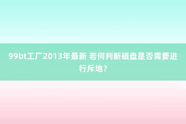 99bt工厂2013年最新 若何判断磁盘是否需要进行斥地？