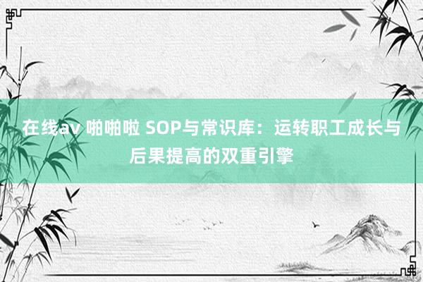 在线av 啪啪啦 SOP与常识库：运转职工成长与后果提高的双重引擎