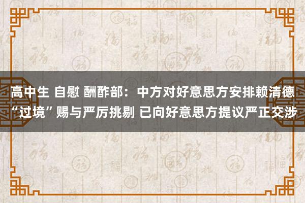 高中生 自慰 酬酢部：中方对好意思方安排赖清德“过境”赐与严厉挑剔 已向好意思方提议严正交涉