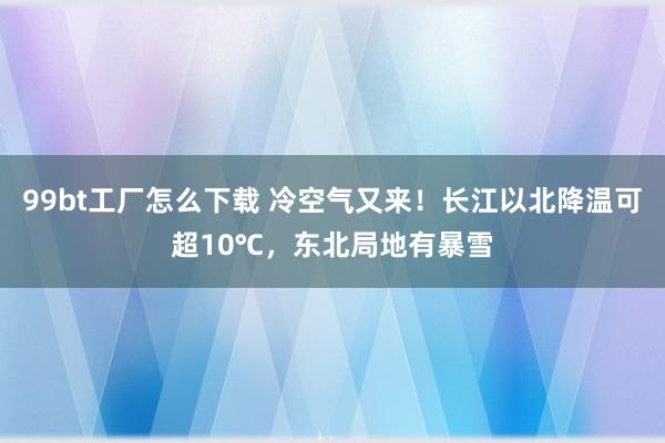 99bt工厂怎么下载 冷空气又来！长江以北降温可超10℃，东北局地有暴雪