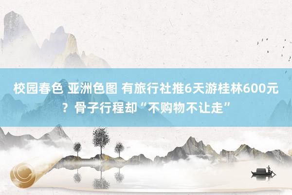 校园春色 亚洲色图 有旅行社推6天游桂林600元？骨子行程却“不购物不让走”