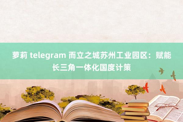 萝莉 telegram 而立之城苏州工业园区：赋能长三角一体化国度计策