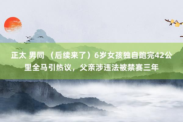 正太 男同 （后续来了）6岁女孩独自跑完42公里全马引热议，父亲涉违法被禁赛三年