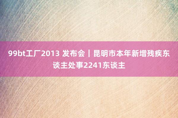 99bt工厂2013 发布会｜昆明市本年新增残疾东谈主处事2241东谈主