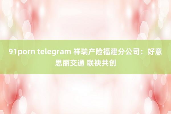 91porn telegram 祥瑞产险福建分公司：好意思丽交通 联袂共创