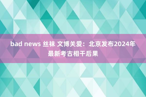 bad news 丝袜 文博关爱：北京发布2024年最新考古相干后果