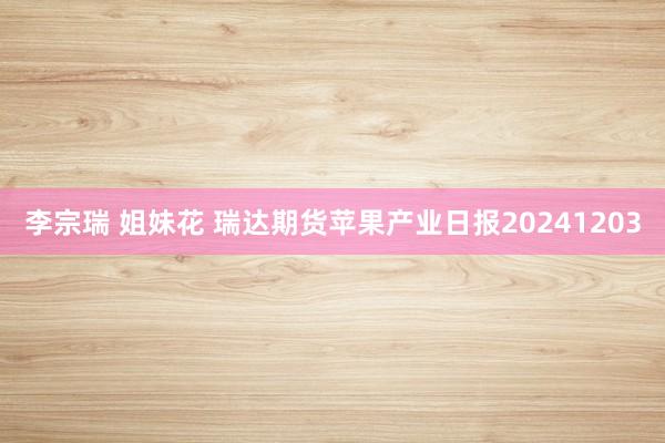 李宗瑞 姐妹花 瑞达期货苹果产业日报20241203