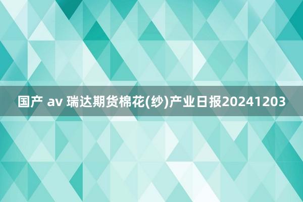 国产 av 瑞达期货棉花(纱)产业日报20241203