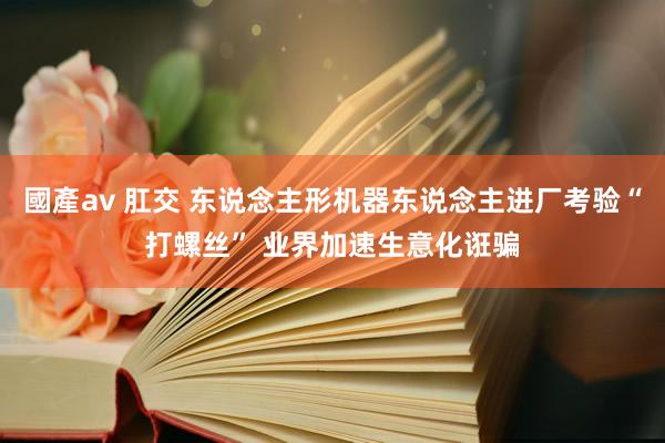 國產av 肛交 东说念主形机器东说念主进厂考验“打螺丝” 业界加速生意化诳骗