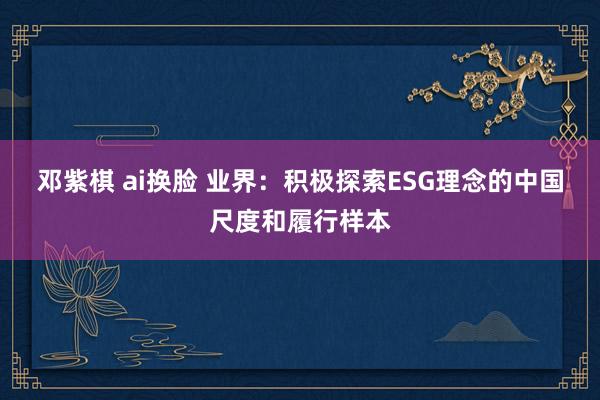 邓紫棋 ai换脸 业界：积极探索ESG理念的中国尺度和履行样本