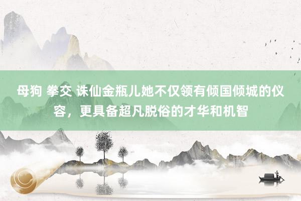 母狗 拳交 诛仙金瓶儿她不仅领有倾国倾城的仪容，更具备超凡脱俗的才华和机智