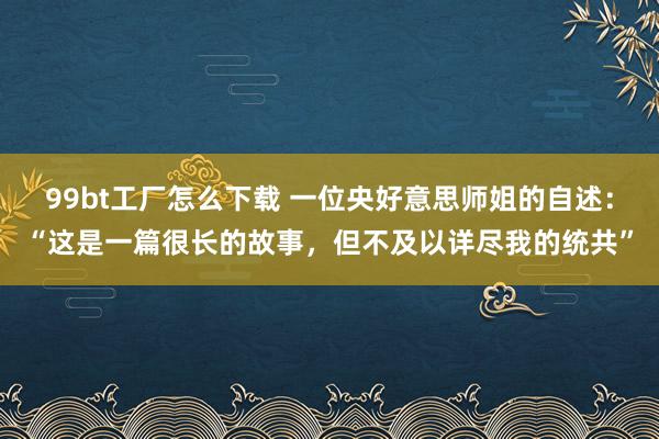 99bt工厂怎么下载 一位央好意思师姐的自述：“这是一篇很长的故事，但不及以详尽我的统共”