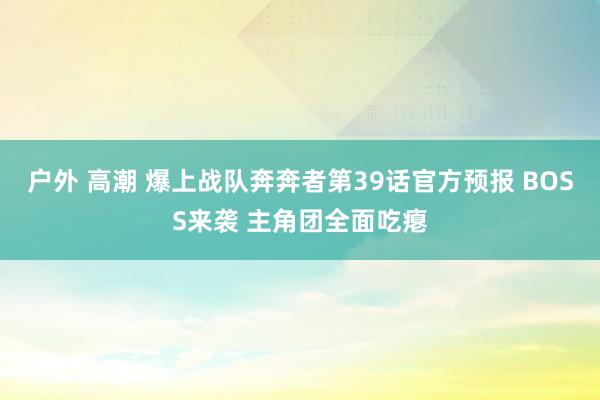 户外 高潮 爆上战队奔奔者第39话官方预报 BOSS来袭 主角团全面吃瘪