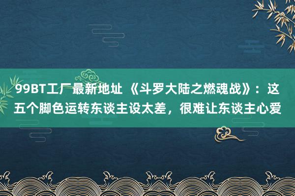 99BT工厂最新地址 《斗罗大陆之燃魂战》：这五个脚色运转东谈主设太差，很难让东谈主心爱