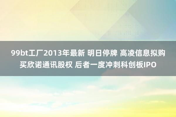 99bt工厂2013年最新 明日停牌 高凌信息拟购买欣诺通讯股权 后者一度冲刺科创板IPO