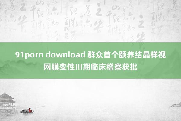 91porn download 群众首个颐养结晶样视网膜变性Ⅲ期临床稽察获批