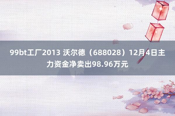 99bt工厂2013 沃尔德（688028）12月4日主力资金净卖出98.96万元