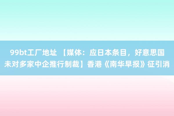 99bt工厂地址 【媒体：应日本条目，好意思国未对多家中企推行制裁】香港《南华早报》征引消