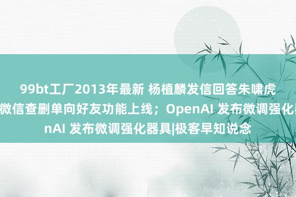 99bt工厂2013年最新 杨植麟发信回答朱啸虎：不对会被处置；微信查删单向好友功能上线；OpenAI 发布微调强化器具|极客早知说念