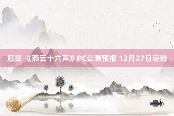 肛交 《燕云十六声》PC公测预报 12月27日运转