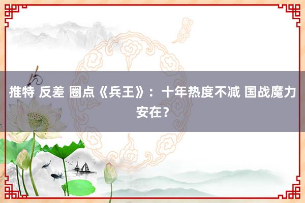 推特 反差 圈点《兵王》：十年热度不减 国战魔力安在？