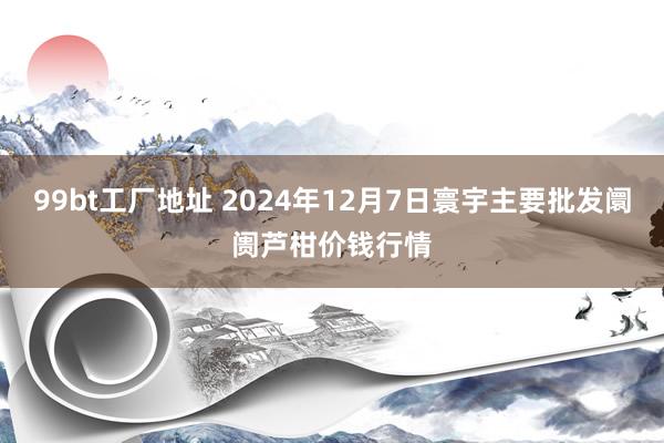 99bt工厂地址 2024年12月7日寰宇主要批发阛阓芦柑价钱行情