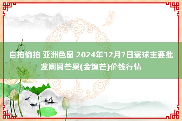 自拍偷拍 亚洲色图 2024年12月7日寰球主要批发阛阓芒果(金煌芒)价钱行情