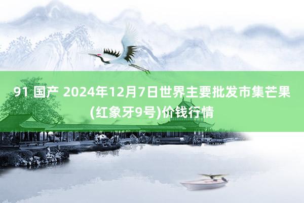 91 国产 2024年12月7日世界主要批发市集芒果(红象牙9号)价钱行情