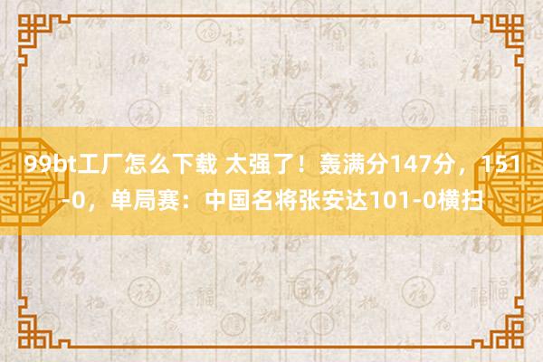 99bt工厂怎么下载 太强了！轰满分147分，151-0，单局赛：中国名将张安达101-0横扫