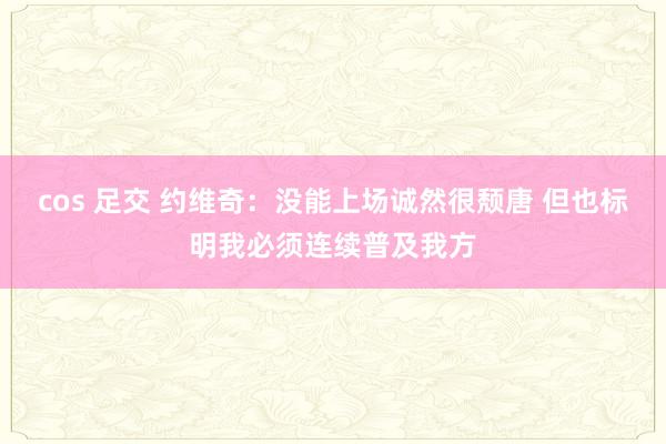 cos 足交 约维奇：没能上场诚然很颓唐 但也标明我必须连续普及我方