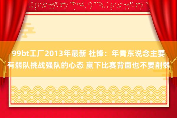 99bt工厂2013年最新 杜锋：年青东说念主要有弱队挑战强队的心态 赢下比赛背面也不要削弱