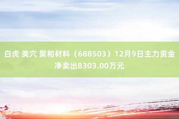 白虎 美穴 聚和材料（688503）12月9日主力资金净卖出8303.00万元